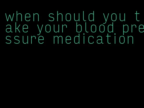when should you take your blood pressure medication