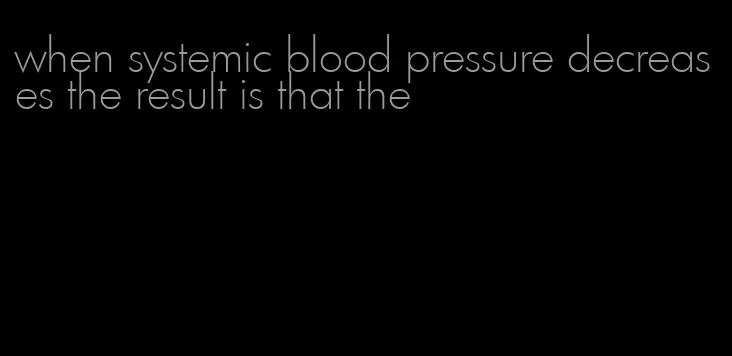 when systemic blood pressure decreases the result is that the
