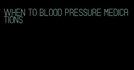 when to blood pressure medications