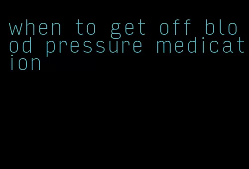 when to get off blood pressure medication