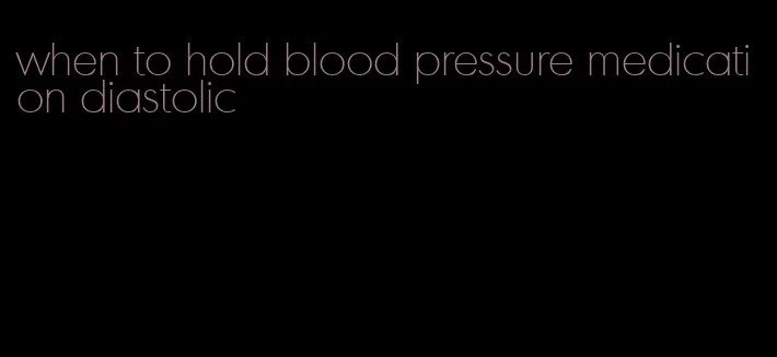 when to hold blood pressure medication diastolic