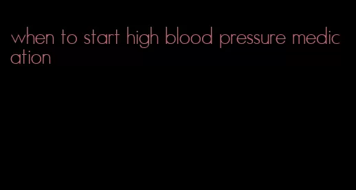when to start high blood pressure medication