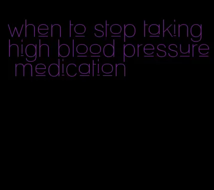 when to stop taking high blood pressure medication