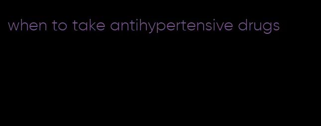 when to take antihypertensive drugs