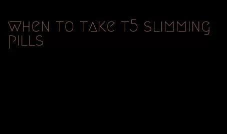 when to take t5 slimming pills
