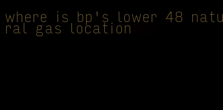 where is bp's lower 48 natural gas location