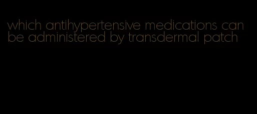 which antihypertensive medications can be administered by transdermal patch