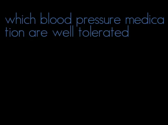 which blood pressure medication are well tolerated