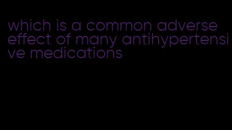 which is a common adverse effect of many antihypertensive medications