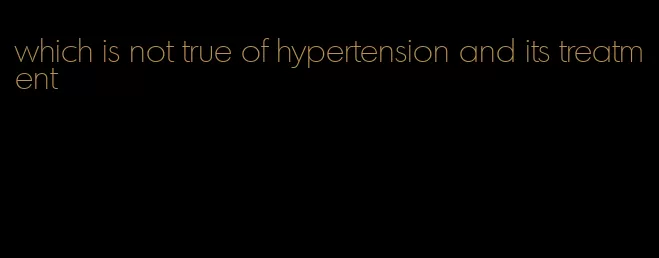 which is not true of hypertension and its treatment