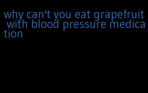 why can't you eat grapefruit with blood pressure medication
