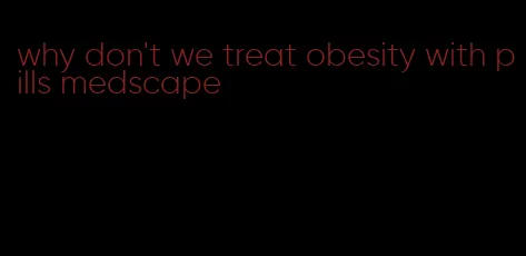 why don't we treat obesity with pills medscape