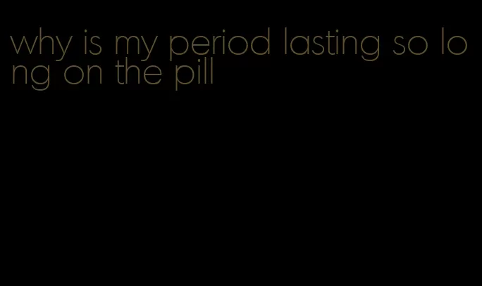 why is my period lasting so long on the pill