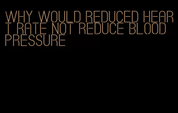 why would reduced heart rate not reduce blood pressure