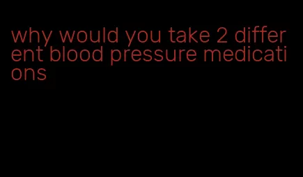 why would you take 2 different blood pressure medications
