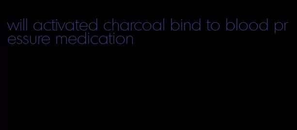 will activated charcoal bind to blood pressure medication