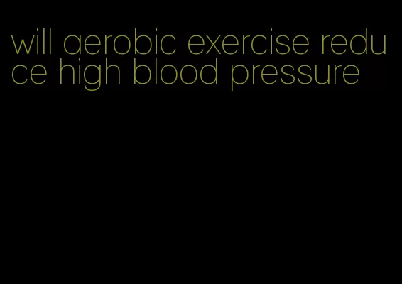 will aerobic exercise reduce high blood pressure