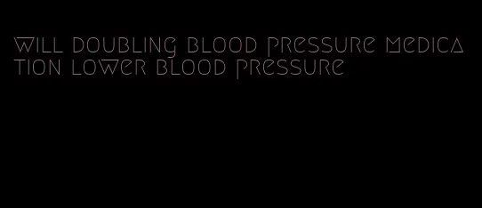 will doubling blood pressure medication lower blood pressure
