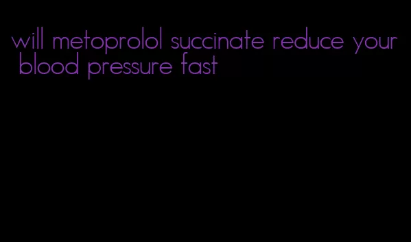 will metoprolol succinate reduce your blood pressure fast