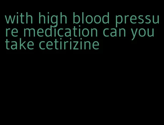 with high blood pressure medication can you take cetirizine